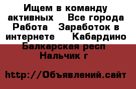 Ищем в команду активных. - Все города Работа » Заработок в интернете   . Кабардино-Балкарская респ.,Нальчик г.